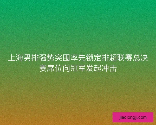 上海男排强势突围率先锁定排超联赛总决赛席位向冠军发起冲击