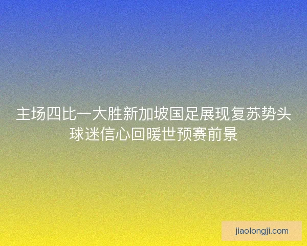 主场四比一大胜新加坡国足展现复苏势头球迷信心回暖世预赛前景