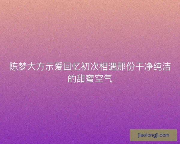 陈梦大方示爱回忆初次相遇那份干净纯洁的甜蜜空气
