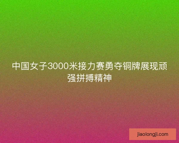 中国女子3000米接力赛勇夺铜牌展现顽强拼搏精神